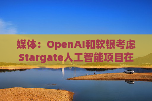 媒体:OpenAI和软银考虑Stargate人工智能项目在英国进行投资