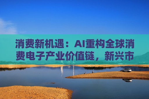 消费新机遇：AI重构全球消费电子产业价值链，新兴市场里藏着增长密码