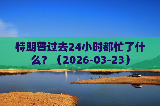 特朗普过去24小时都忙了什么？（2026-03-23）