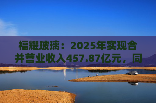 福耀玻璃：2025年实现合并营业收入457.87亿元，同比增长16.65%