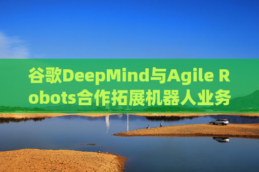 谷歌DeepMind与Agile Robots合作拓展机器人业务
