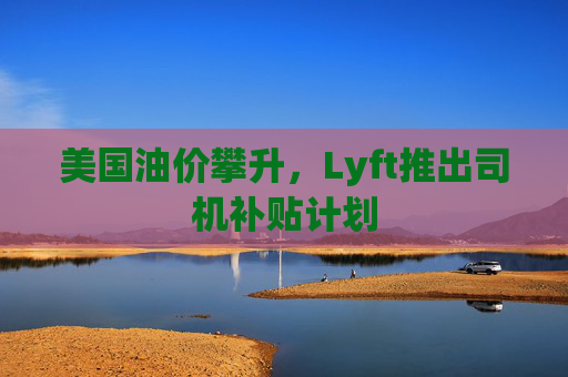 美国油价攀升，Lyft推出司机补贴计划