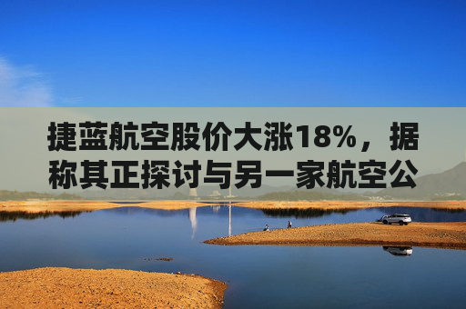 捷蓝航空股价大涨18%，据称其正探讨与另一家航空公司合并