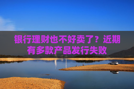 银行理财也不好卖了？近期有多款产品发行失败