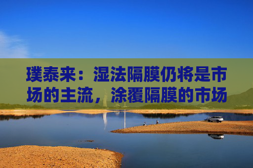 璞泰来：湿法隔膜仍将是市场的主流，涂覆隔膜的市场需求也将不断上升