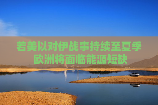 若美以对伊战事持续至夏季 欧洲将面临能源短缺