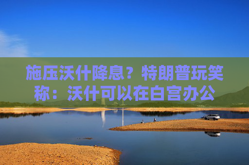 施压沃什降息？特朗普玩笑称：沃什可以在白宫办公
