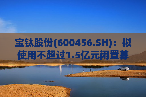 宝钛股份(600456.SH):拟使用不超过1.5亿元闲置募集资金临时补充流动资金