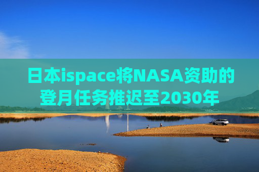 日本ispace将NASA资助的登月任务推迟至2030年