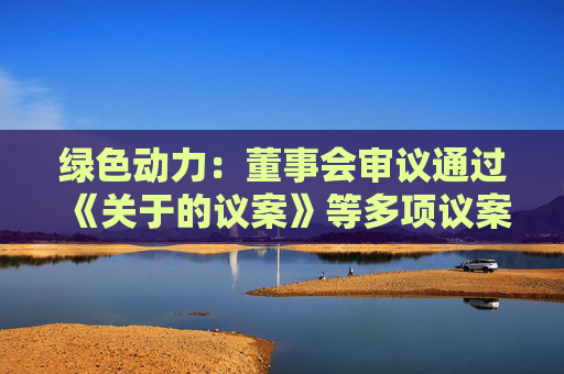 绿色动力：董事会审议通过《关于的议案》等多项议案