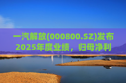 一汽解放(000800.SZ)发布2025年度业绩，归母净利润7.25亿元，增长16.41%
