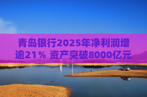 青岛银行2025年净利润增逾21％ 资产突破8000亿元背后资本承压