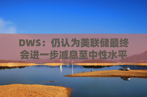 DWS：仍认为美联储最终会进一步减息至中性水平