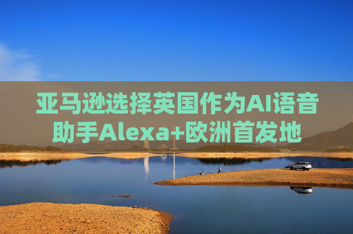 亚马逊选择英国作为AI语音助手Alexa+欧洲首发地