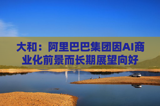 大和：阿里巴巴集团因AI商业化前景而长期展望向好