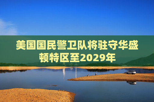 美国国民警卫队将驻守华盛顿特区至2029年