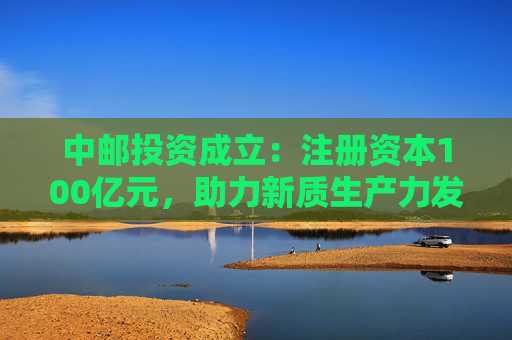 中邮投资成立：注册资本100亿元，助力新质生产力发展