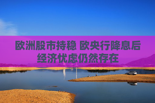 欧洲股市持稳 欧央行降息后经济忧虑仍然存在
