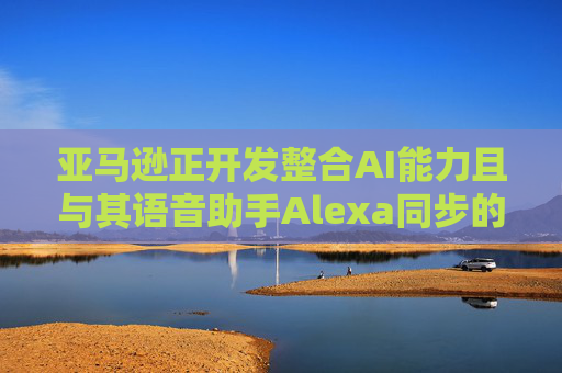 亚马逊正开发整合AI能力且与其语音助手Alexa同步的智能手机