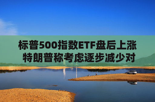 标普500指数ETF盘后上涨 特朗普称考虑逐步减少对伊朗的军事行动