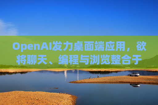 OpenAI发力桌面端应用，欲将聊天、编程与浏览整合于单一界面