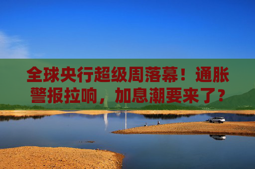 全球央行超级周落幕！通胀警报拉响，加息潮要来了？