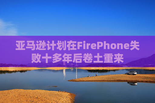 亚马逊计划在FirePhone失败十多年后卷土重来