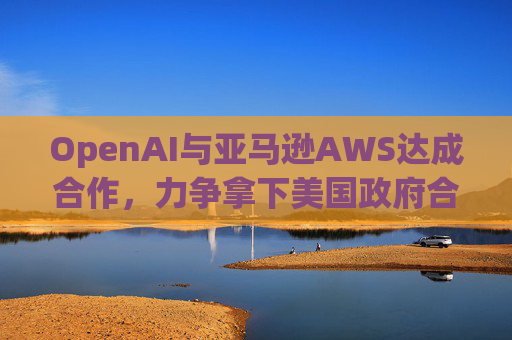 OpenAI与亚马逊AWS达成合作，力争拿下美国政府合同