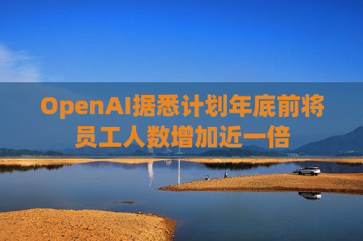 OpenAI据悉计划年底前将员工人数增加近一倍