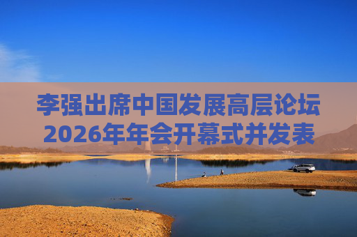 李强出席中国发展高层论坛2026年年会开幕式并发表主旨演讲