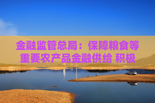 金融监管总局：保障粮食等重要农产品金融供给 积极配合地方开展粮油种植专项贷款贴息试点