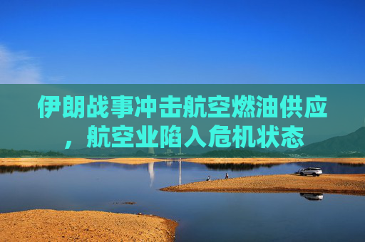 伊朗战事冲击航空燃油供应，航空业陷入危机状态