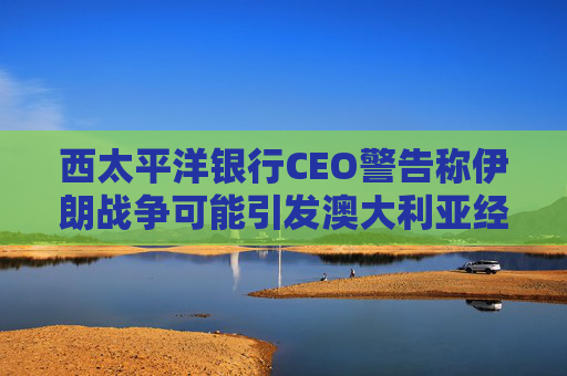 西太平洋银行CEO警告称伊朗战争可能引发澳大利亚经济衰退  第1张