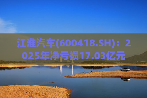 江淮汽车(600418.SH)：2025年净亏损17.03亿元