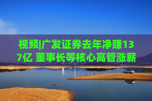 视频|广发证券去年净赚137亿 董事长等核心高管涨薪超百万 旗下易方达基金去年净利38亿