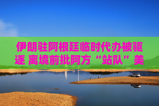 伊朗驻阿根廷临时代办被驱逐 离境前批阿方“站队”美以