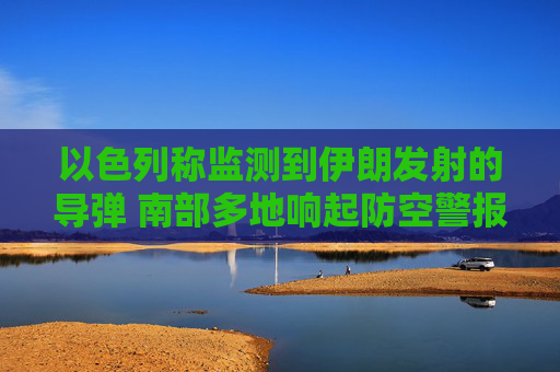 以色列称监测到伊朗发射的导弹 南部多地响起防空警报