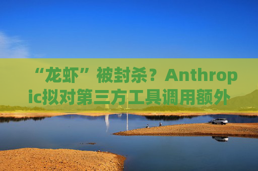 “龙虾”被封杀？Anthropic拟对第三方工具调用额外收费