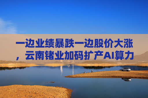 一边业绩暴跌一边股价大涨，云南锗业加码扩产AI算力时代“硬通货”