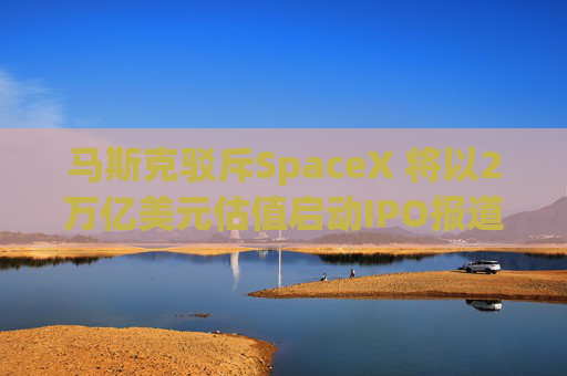马斯克驳斥SpaceX 将以2万亿美元估值启动IPO报道