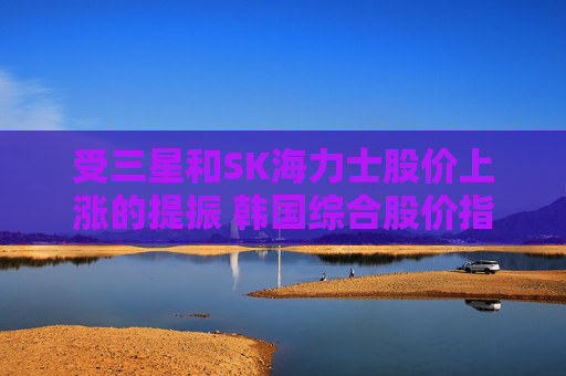 受三星和SK海力士股价上涨的提振 韩国综合股价指数走高