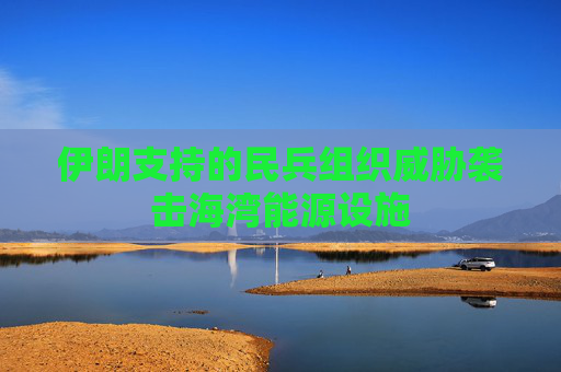 伊朗支持的民兵组织威胁袭击海湾能源设施