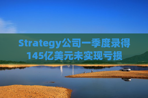 Strategy公司一季度录得145亿美元未实现亏损