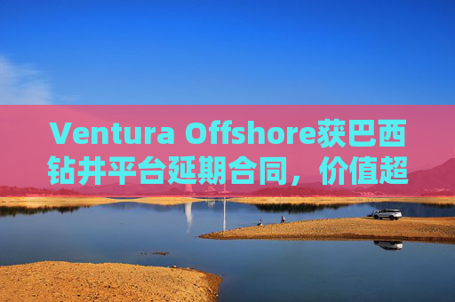 Ventura Offshore获巴西钻井平台延期合同，价值超6亿美元