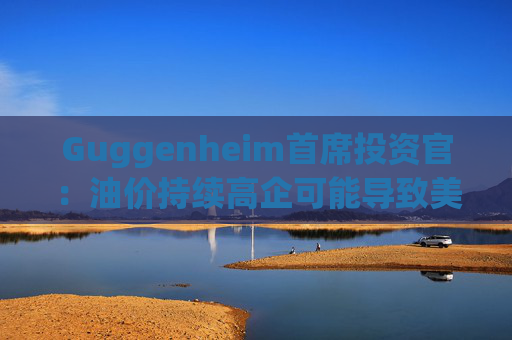 Guggenheim首席投资官：油价持续高企可能导致美国股市下跌10%