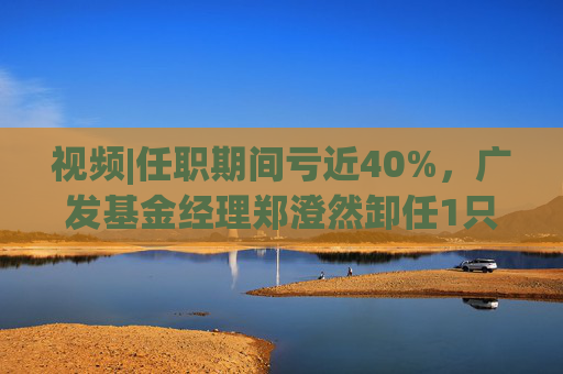 视频|任职期间亏近40%，广发基金经理郑澄然卸任1只基金