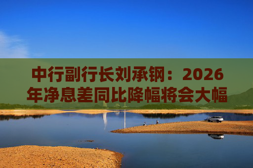 中行副行长刘承钢：2026年净息差同比降幅将会大幅收窄，净利息收入有望实现正增长