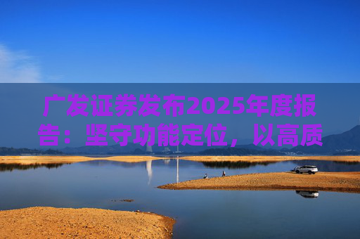 广发证券发布2025年度报告：坚守功能定位，以高质量发展服务国家战略