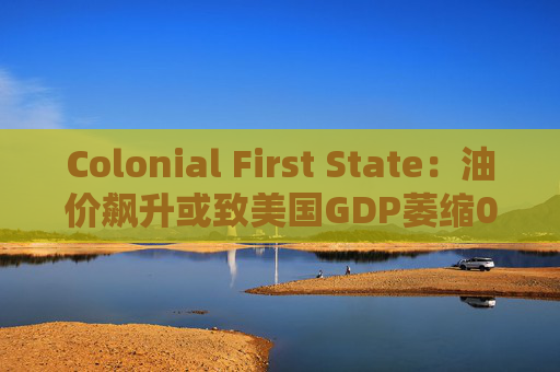 Colonial First State：油价飙升或致美国GDP萎缩0.5%