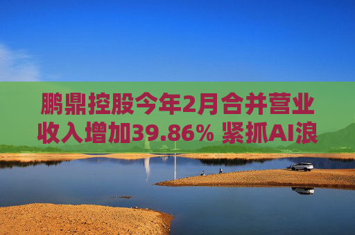 鹏鼎控股今年2月合并营业收入增加39.86% 紧抓AI浪潮发展机遇